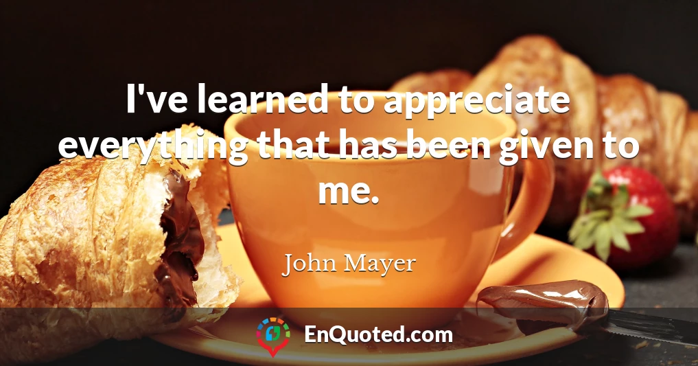 I've learned to appreciate everything that has been given to me.