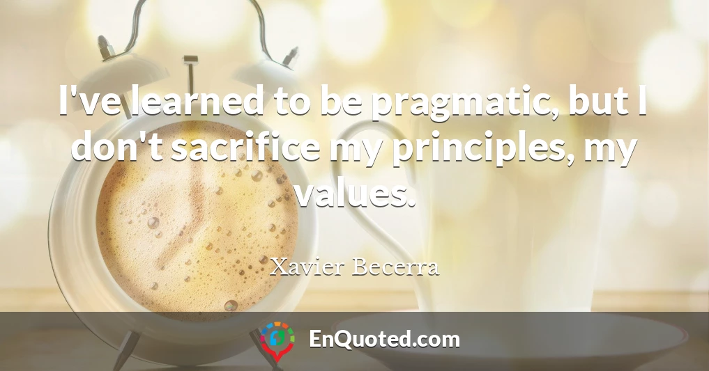 I've learned to be pragmatic, but I don't sacrifice my principles, my values.