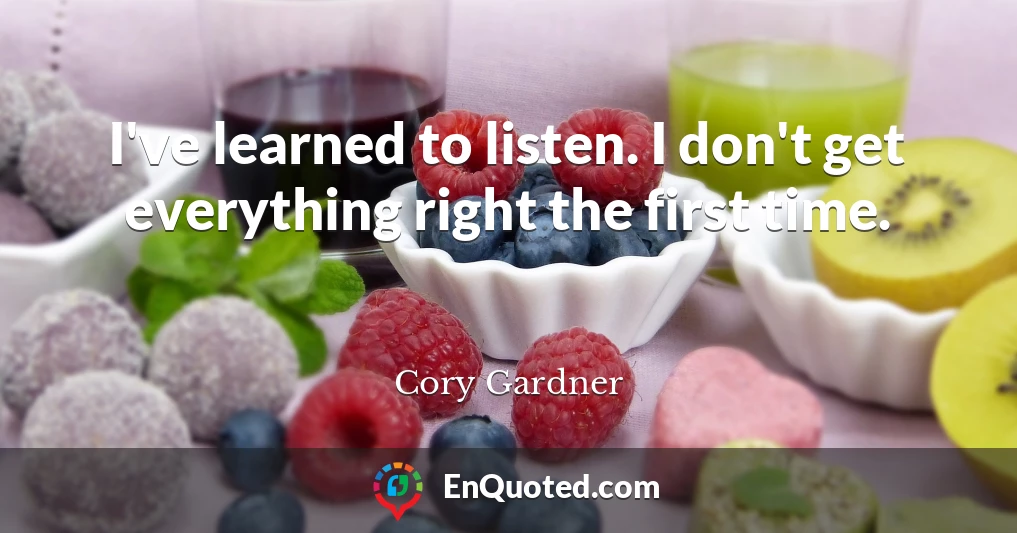 I've learned to listen. I don't get everything right the first time.