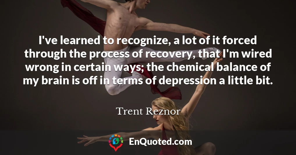 I've learned to recognize, a lot of it forced through the process of recovery, that I'm wired wrong in certain ways; the chemical balance of my brain is off in terms of depression a little bit.