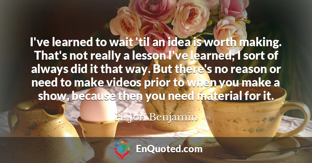 I've learned to wait 'til an idea is worth making. That's not really a lesson I've learned; I sort of always did it that way. But there's no reason or need to make videos prior to when you make a show, because then you need material for it.