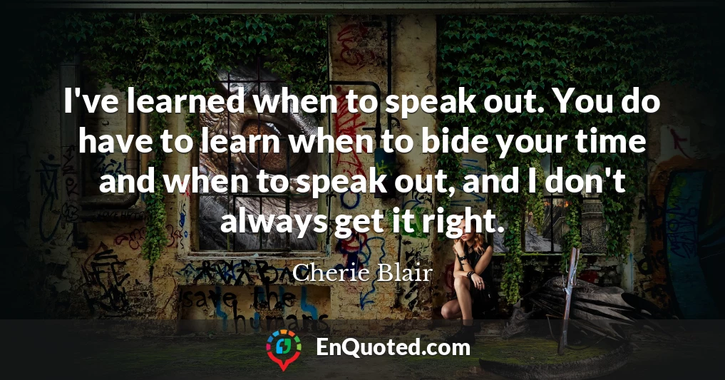 I've learned when to speak out. You do have to learn when to bide your time and when to speak out, and I don't always get it right.