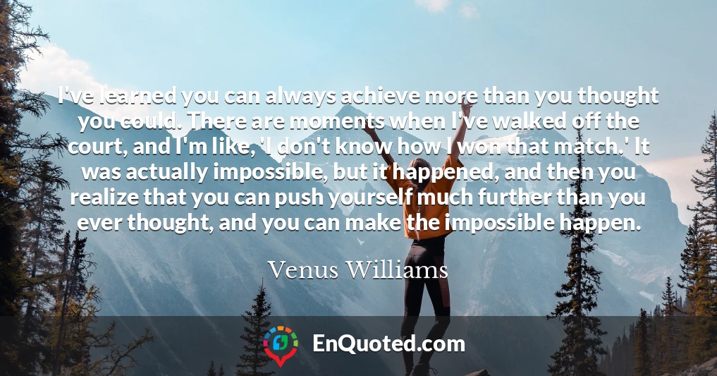 I've learned you can always achieve more than you thought you could. There are moments when I've walked off the court, and I'm like, 'I don't know how I won that match.' It was actually impossible, but it happened, and then you realize that you can push yourself much further than you ever thought, and you can make the impossible happen.