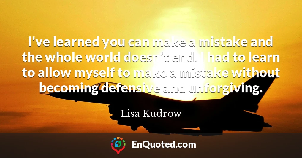 I've learned you can make a mistake and the whole world doesn't end. I had to learn to allow myself to make a mistake without becoming defensive and unforgiving.