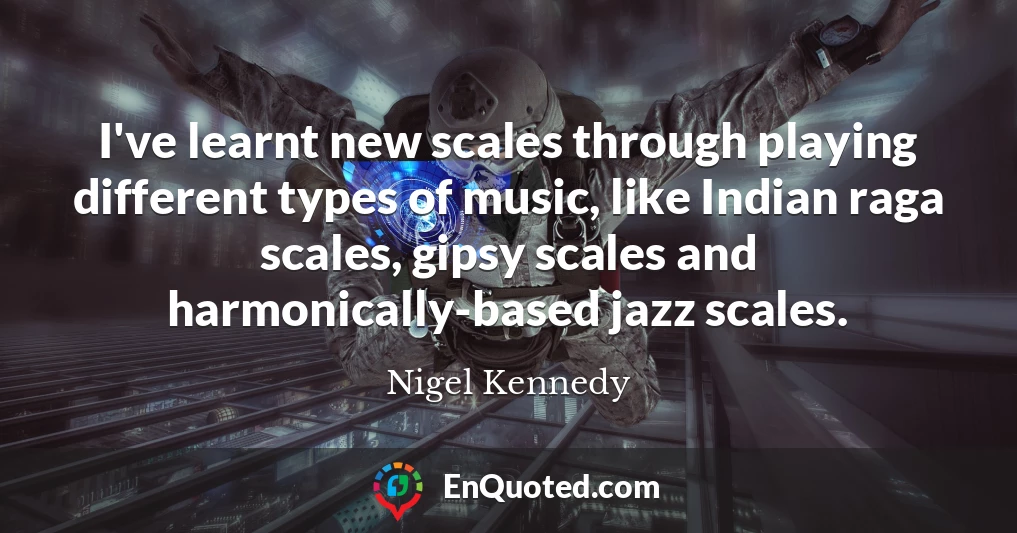 I've learnt new scales through playing different types of music, like Indian raga scales, gipsy scales and harmonically-based jazz scales.