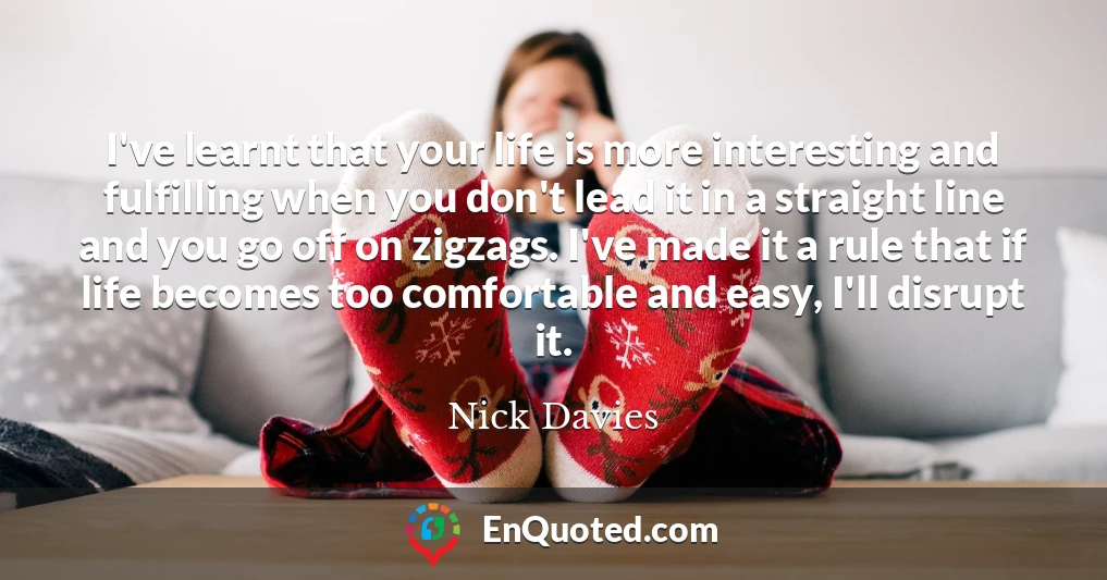 I've learnt that your life is more interesting and fulfilling when you don't lead it in a straight line and you go off on zigzags. I've made it a rule that if life becomes too comfortable and easy, I'll disrupt it.