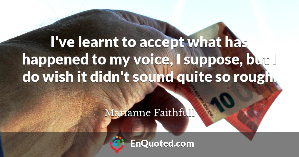 I've learnt to accept what has happened to my voice, I suppose, but I do wish it didn't sound quite so rough.