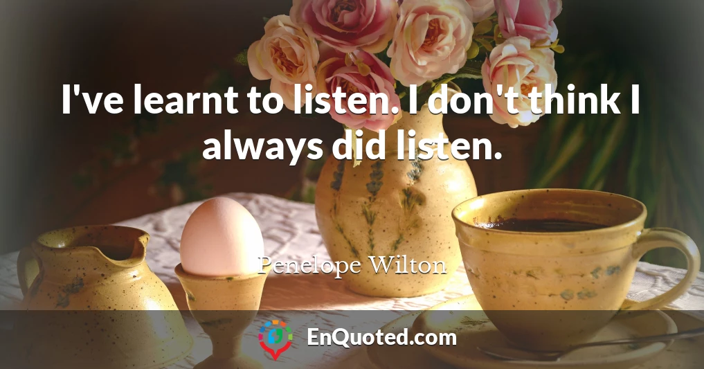 I've learnt to listen. I don't think I always did listen.