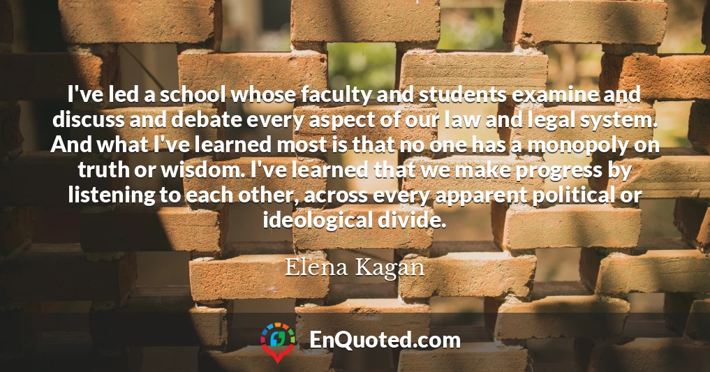 I've led a school whose faculty and students examine and discuss and debate every aspect of our law and legal system. And what I've learned most is that no one has a monopoly on truth or wisdom. I've learned that we make progress by listening to each other, across every apparent political or ideological divide.
