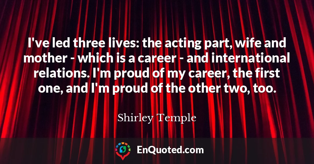 I've led three lives: the acting part, wife and mother - which is a career - and international relations. I'm proud of my career, the first one, and I'm proud of the other two, too.