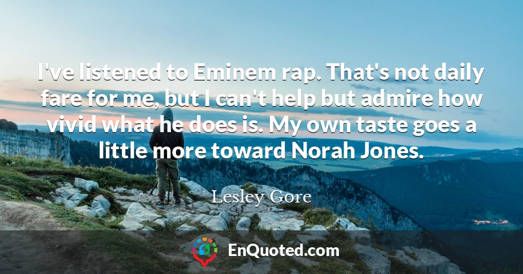 I've listened to Eminem rap. That's not daily fare for me, but I can't help but admire how vivid what he does is. My own taste goes a little more toward Norah Jones.
