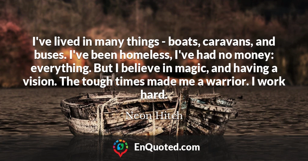 I've lived in many things - boats, caravans, and buses. I've been homeless, I've had no money: everything. But I believe in magic, and having a vision. The tough times made me a warrior. I work hard.