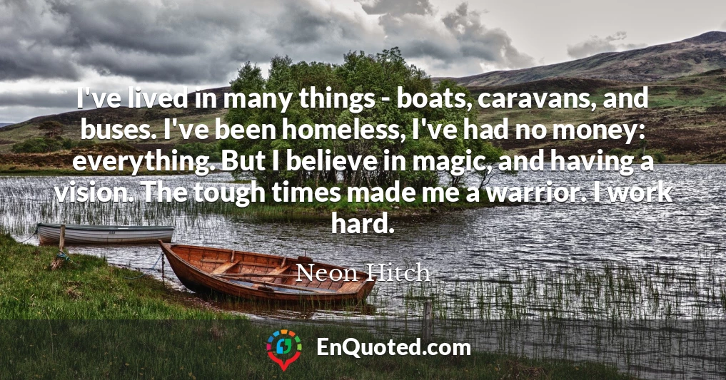 I've lived in many things - boats, caravans, and buses. I've been homeless, I've had no money: everything. But I believe in magic, and having a vision. The tough times made me a warrior. I work hard.