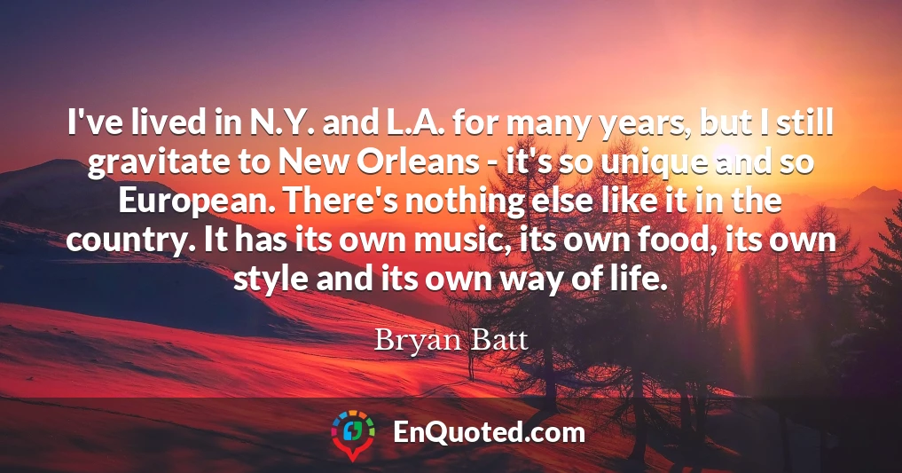 I've lived in N.Y. and L.A. for many years, but I still gravitate to New Orleans - it's so unique and so European. There's nothing else like it in the country. It has its own music, its own food, its own style and its own way of life.