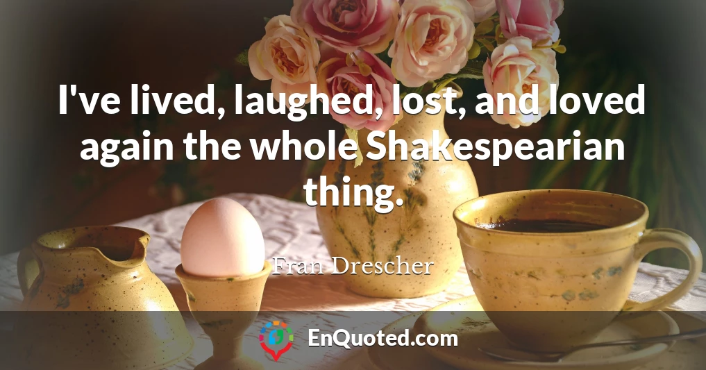 I've lived, laughed, lost, and loved again the whole Shakespearian thing.