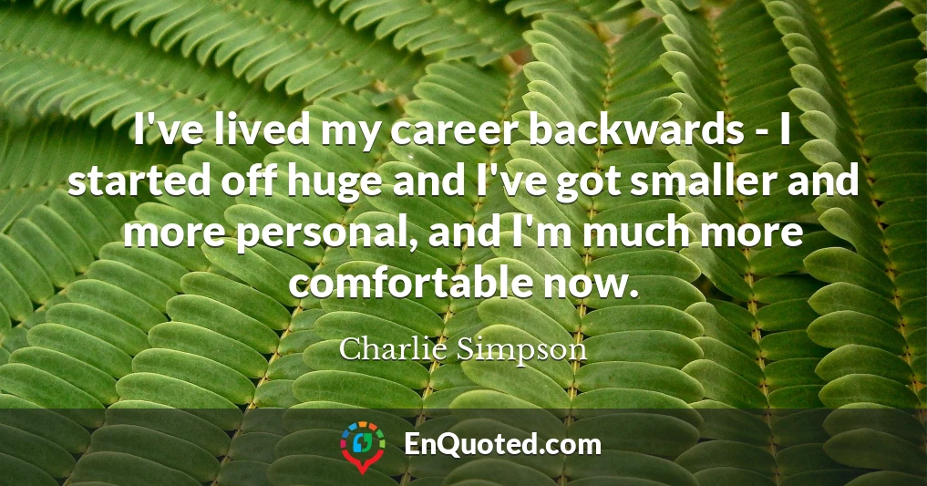 I've lived my career backwards - I started off huge and I've got smaller and more personal, and I'm much more comfortable now.