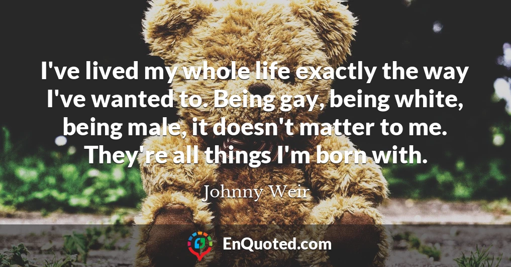 I've lived my whole life exactly the way I've wanted to. Being gay, being white, being male, it doesn't matter to me. They're all things I'm born with.
