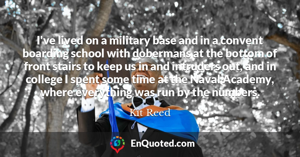 I've lived on a military base and in a convent boarding school with dobermans at the bottom of front stairs to keep us in and intruders out, and in college I spent some time at the Naval Academy, where everything was run by the numbers.