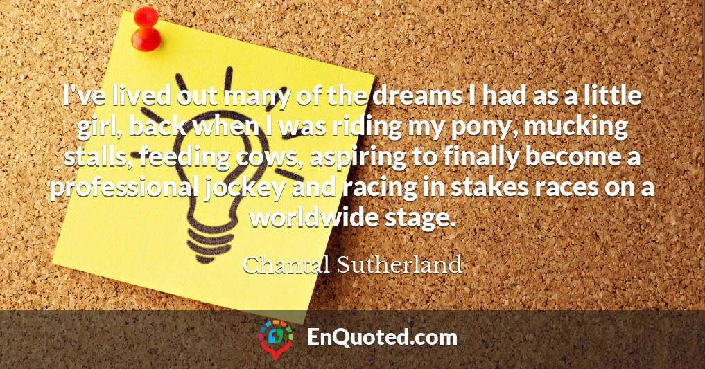 I've lived out many of the dreams I had as a little girl, back when I was riding my pony, mucking stalls, feeding cows, aspiring to finally become a professional jockey and racing in stakes races on a worldwide stage.