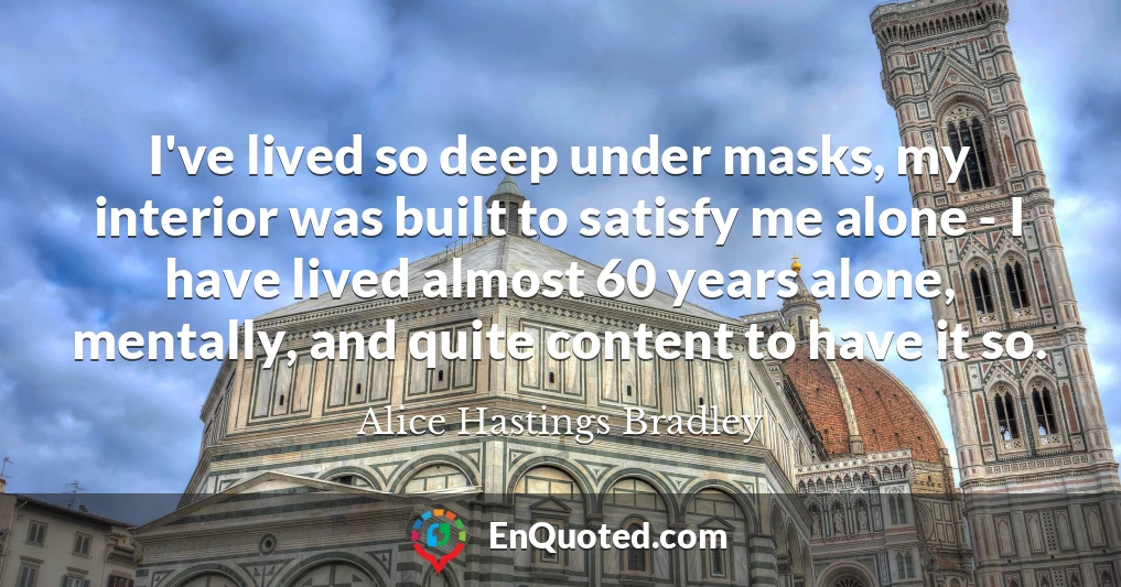 I've lived so deep under masks, my interior was built to satisfy me alone - I have lived almost 60 years alone, mentally, and quite content to have it so.