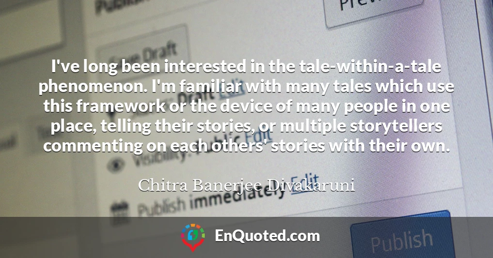 I've long been interested in the tale-within-a-tale phenomenon. I'm familiar with many tales which use this framework or the device of many people in one place, telling their stories, or multiple storytellers commenting on each others' stories with their own.