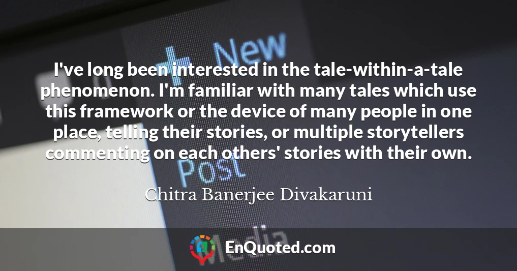 I've long been interested in the tale-within-a-tale phenomenon. I'm familiar with many tales which use this framework or the device of many people in one place, telling their stories, or multiple storytellers commenting on each others' stories with their own.