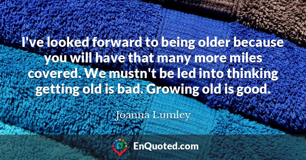 I've looked forward to being older because you will have that many more miles covered. We mustn't be led into thinking getting old is bad. Growing old is good.