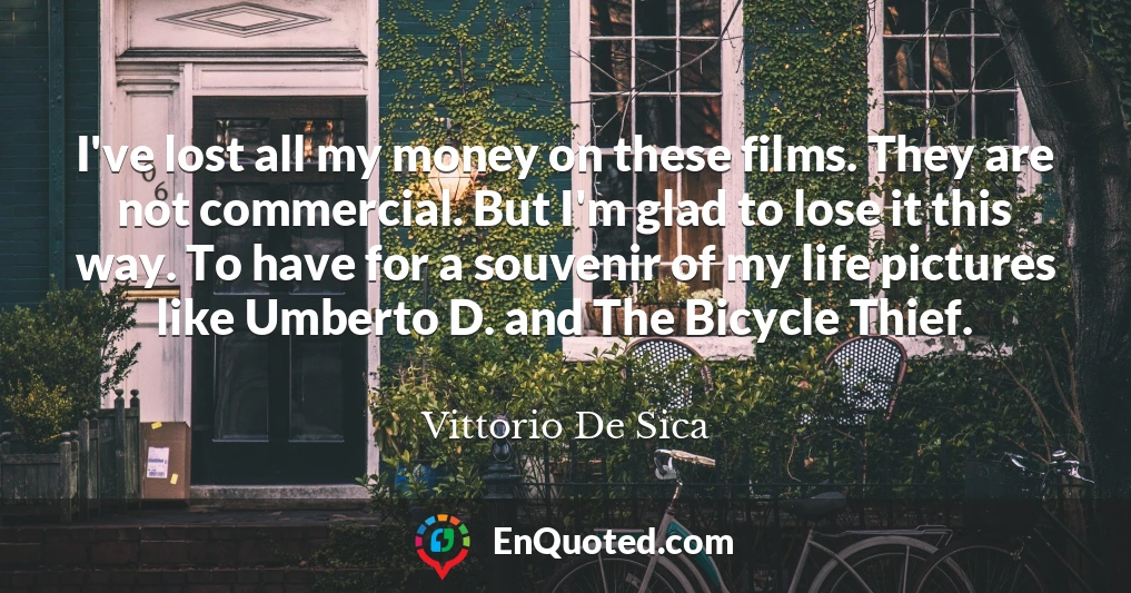 I've lost all my money on these films. They are not commercial. But I'm glad to lose it this way. To have for a souvenir of my life pictures like Umberto D. and The Bicycle Thief.