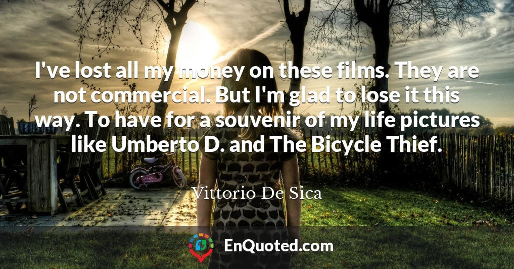 I've lost all my money on these films. They are not commercial. But I'm glad to lose it this way. To have for a souvenir of my life pictures like Umberto D. and The Bicycle Thief.