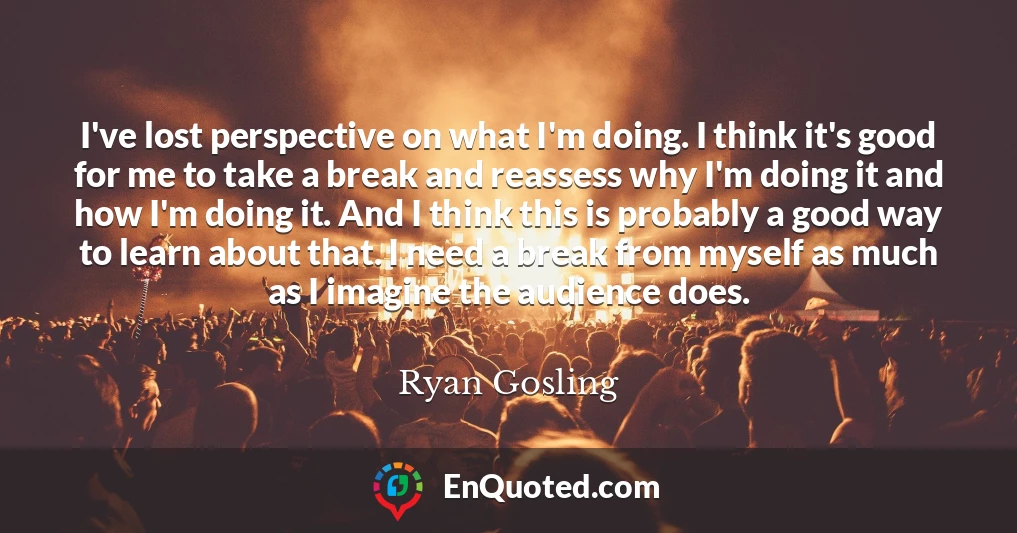 I've lost perspective on what I'm doing. I think it's good for me to take a break and reassess why I'm doing it and how I'm doing it. And I think this is probably a good way to learn about that. I need a break from myself as much as I imagine the audience does.