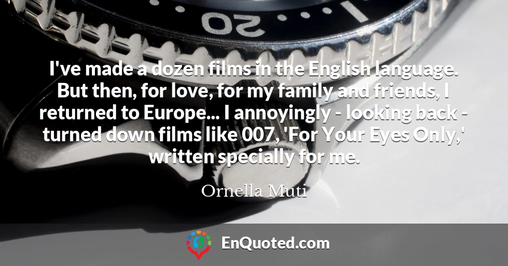 I've made a dozen films in the English language. But then, for love, for my family and friends, I returned to Europe... I annoyingly - looking back - turned down films like 007, 'For Your Eyes Only,' written specially for me.
