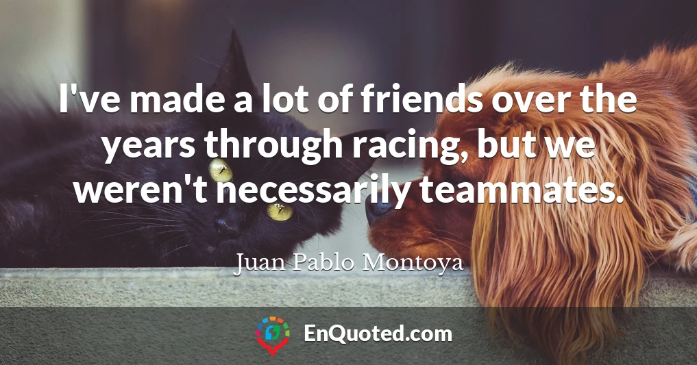 I've made a lot of friends over the years through racing, but we weren't necessarily teammates.