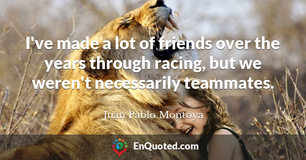 I've made a lot of friends over the years through racing, but we weren't necessarily teammates.