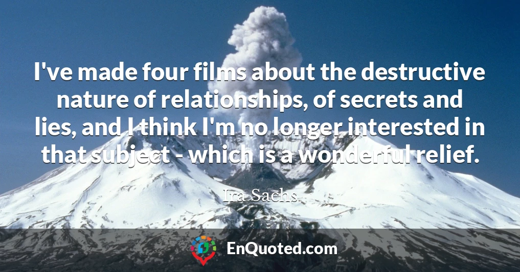 I've made four films about the destructive nature of relationships, of secrets and lies, and I think I'm no longer interested in that subject - which is a wonderful relief.