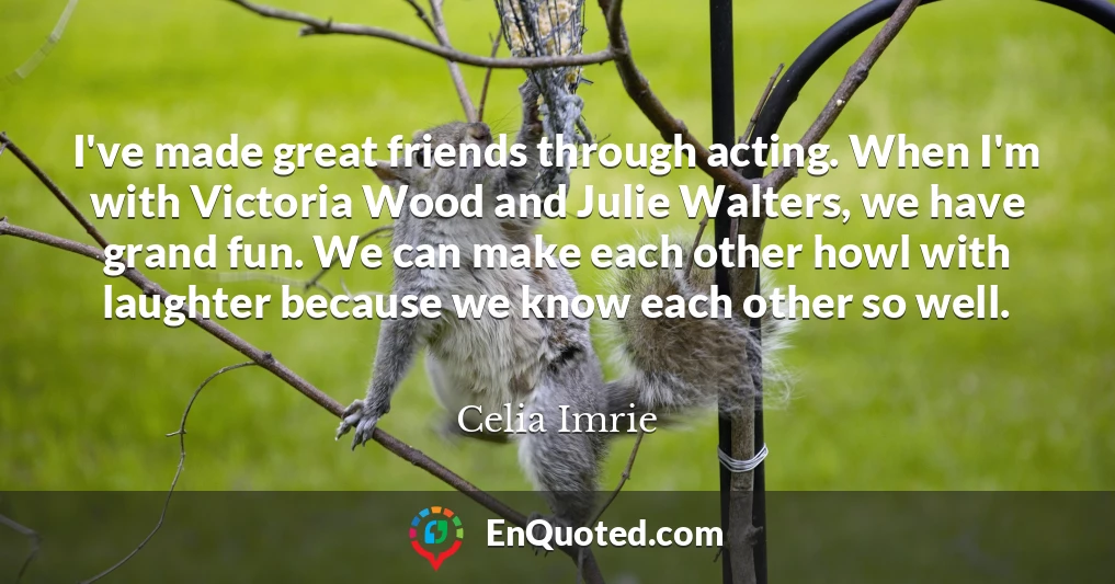I've made great friends through acting. When I'm with Victoria Wood and Julie Walters, we have grand fun. We can make each other howl with laughter because we know each other so well.
