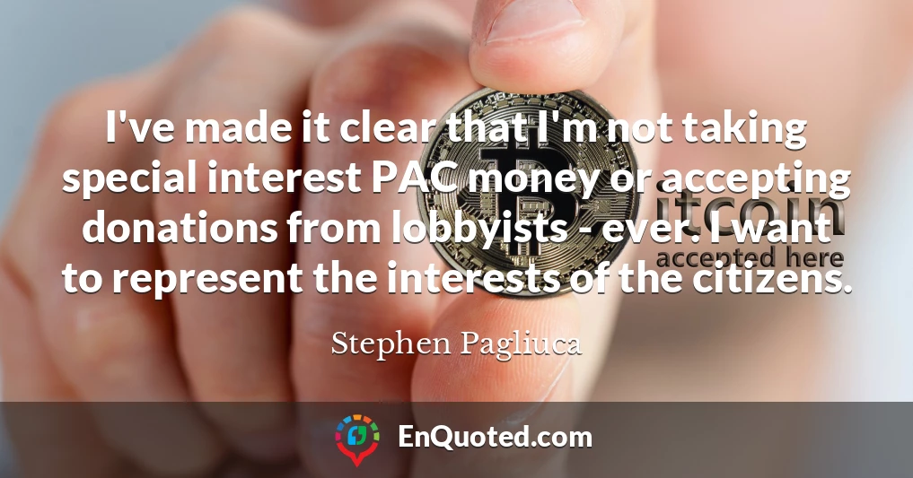 I've made it clear that I'm not taking special interest PAC money or accepting donations from lobbyists - ever. I want to represent the interests of the citizens.