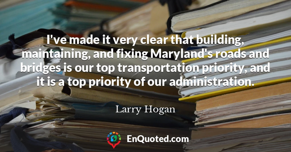 I've made it very clear that building, maintaining, and fixing Maryland's roads and bridges is our top transportation priority, and it is a top priority of our administration.