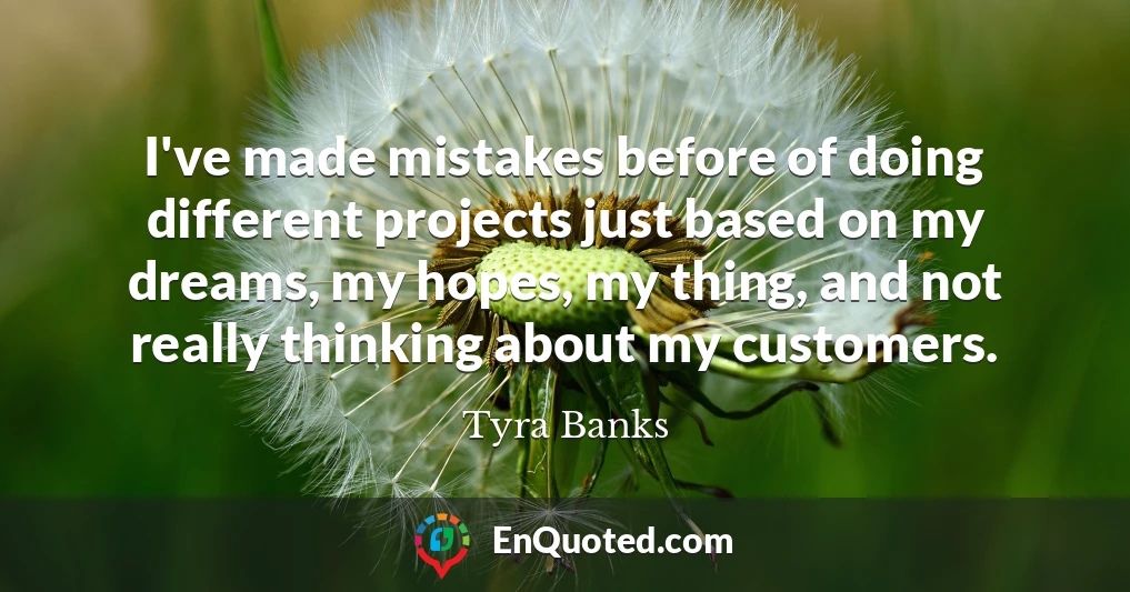 I've made mistakes before of doing different projects just based on my dreams, my hopes, my thing, and not really thinking about my customers.