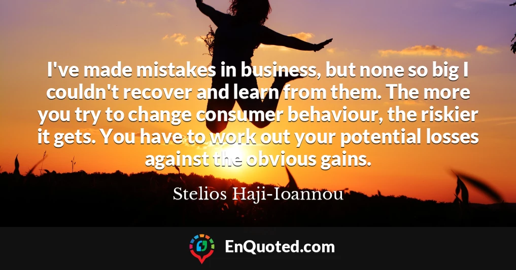 I've made mistakes in business, but none so big I couldn't recover and learn from them. The more you try to change consumer behaviour, the riskier it gets. You have to work out your potential losses against the obvious gains.