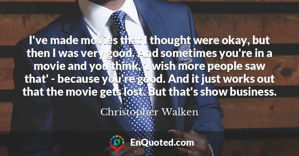 I've made movies that I thought were okay, but then I was very good. And sometimes you're in a movie and you think, 'I wish more people saw that' - because you're good. And it just works out that the movie gets lost. But that's show business.
