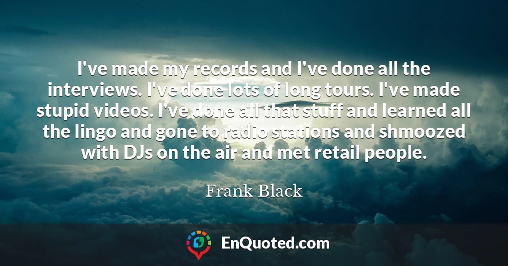 I've made my records and I've done all the interviews. I've done lots of long tours. I've made stupid videos. I've done all that stuff and learned all the lingo and gone to radio stations and shmoozed with DJs on the air and met retail people.