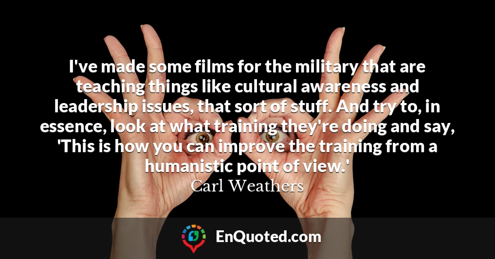 I've made some films for the military that are teaching things like cultural awareness and leadership issues, that sort of stuff. And try to, in essence, look at what training they're doing and say, 'This is how you can improve the training from a humanistic point of view.'