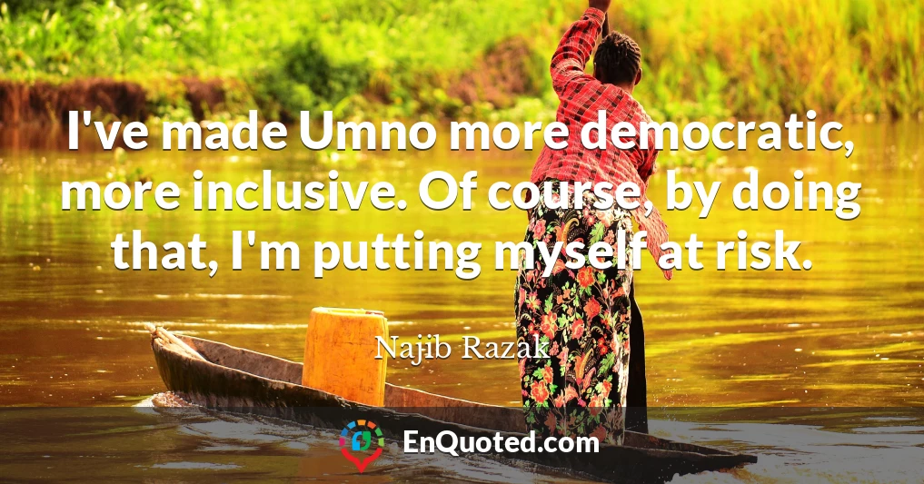 I've made Umno more democratic, more inclusive. Of course, by doing that, I'm putting myself at risk.
