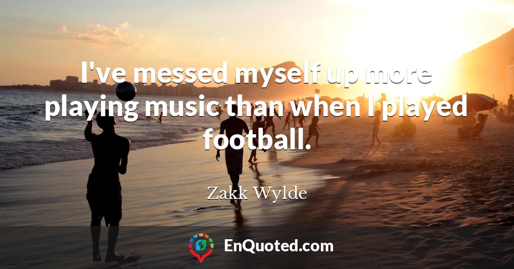 I've messed myself up more playing music than when I played football.