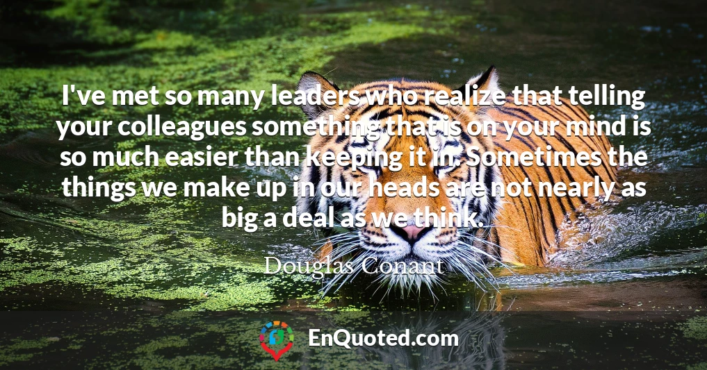 I've met so many leaders who realize that telling your colleagues something that is on your mind is so much easier than keeping it in. Sometimes the things we make up in our heads are not nearly as big a deal as we think.