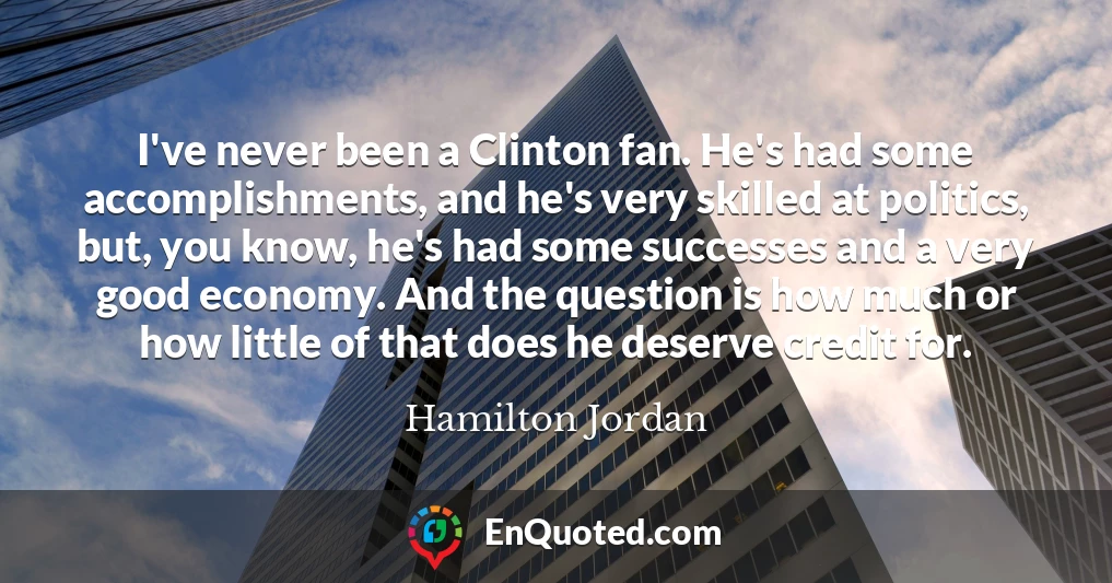 I've never been a Clinton fan. He's had some accomplishments, and he's very skilled at politics, but, you know, he's had some successes and a very good economy. And the question is how much or how little of that does he deserve credit for.