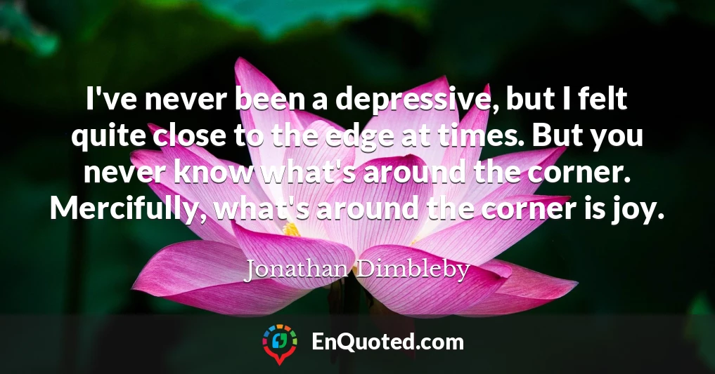 I've never been a depressive, but I felt quite close to the edge at times. But you never know what's around the corner. Mercifully, what's around the corner is joy.