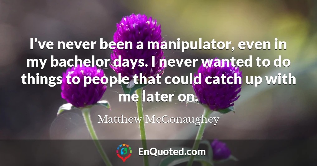 I've never been a manipulator, even in my bachelor days. I never wanted to do things to people that could catch up with me later on.