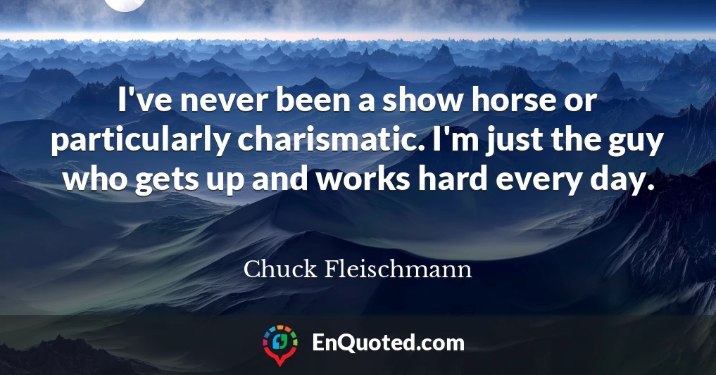 I've never been a show horse or particularly charismatic. I'm just the guy who gets up and works hard every day.
