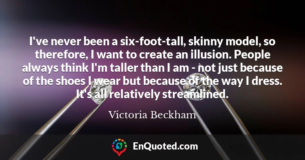 I've never been a six-foot-tall, skinny model, so therefore, I want to create an illusion. People always think I'm taller than I am - not just because of the shoes I wear but because of the way I dress. It's all relatively streamlined.
